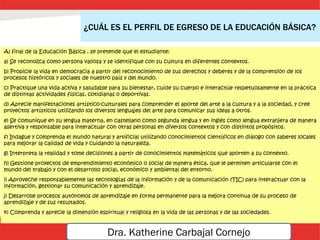 ¿CUÁL ES EL PERFIL DE EGRESO DE LA EDUCACIÓN BÁSICA?
Al final de la Educación Básica , se pretende que el estudiante:
a) Se reconozca como persona valiosa y se identifique con su cultura en diferentes contextos.
b) Propicie la vida en democracia a partir del reconocimiento de sus derechos y deberes y de la comprensión de los
procesos históricos y sociales de nuestro país y del mundo.
c) Practique una vida activa y saludable para su bienestar, cuide su cuerpo e interactúe respetuosamente en la práctica
de distintas actividades físicas, cotidianas o deportivas.
d) Aprecie manifestaciones artístico-culturales para comprender el aporte del arte a la cultura y a la sociedad, y cree
proyectos artísticos utilizando los diversos lenguajes del arte para comunicar sus ideas a otros.
e) Se comunique en su lengua materna, en castellano como segunda lengua y en inglés como lengua extranjera de manera
asertiva y responsable para interactuar con otras personas en diversos contextos y con distintos propósitos.
f) Indague y comprenda el mundo natural y artificial utilizando conocimientos científicos en diálogo con saberes locales
para mejorar la calidad de vida y cuidando la naturaleza.
g) Interpreta la realidad y tome decisiones a partir de conocimientos matemáticos que aporten a su contexto.
h) Gestione proyectos de emprendimiento económico o social de manera ética, que le permiten articularse con el
mundo del trabajo y con el desarrollo social, económico y ambiental del entorno.
i) Aproveche responsablemente las tecnologías de la información y de la comunicación (TIC) para interactuar con la
información, gestionar su comunicación y aprendizaje.
j) Desarrolle procesos autónomos de aprendizaje en forma permanente para la mejora continua de su proceso de
aprendizaje y de sus resultados.
k) Comprenda y aprecie la dimensión espiritual y religiosa en la vida de las personas y de las sociedades.
Dra. Katherine Carbajal Cornejo
 