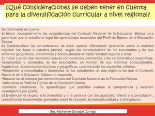 Se debe tener en cuenta:
a) Incluir necesariamente las competencias del Currículo Nacional de la Educación Básica para
garantizar que el estudiante logre los aprendizajes esperados del Perfil de Egreso de la Educación
Básica.
b) Contextualizar las competencias, es decir, aportar información pertinente sobre la realidad
regional con base a estudios previos, según las características de los estudiantes y de sus
entornos geográficos, económicos y socioculturales en cada realidad regional y local.
c) Incluir cuando sea necesario nuevas competencias pertinentes a las características específicas,
necesidades y demandas de los estudiantes, en función de sus entornos socioculturales,
lingüísticos, económico-productivos y geográficos, considerando los siguientes criterios:
•Responder a necesidades y demandas de los estudiantes de una región a las que el Currículo
Nacional de la Educación Básica no responda.
•Basarse en el enfoque por competencias del Currículo Nacional de la Educación Básica.
•Articularse al Perfil de Egreso de la Educación Básica.
•Construir estándares de aprendizajes que permitan evaluar la competencia y describir
desempeños por grado.
d) Evidenciar el respeto a la diversidad y a la persona con discapacidad, talento y superdotación,
considerando lineamientos generales sobre la inclusión, la interculturalidad y el bilingüismo.
¿Qué consideraciones se deben tener en cuenta
para la diversificación curricular a nivel regional?
Dra. Katherine Carbajal Cornejo
 