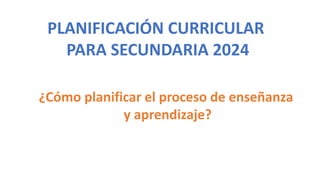 PLANIFICACIÓN CURRICULAR
PARA SECUNDARIA 2024
¿Cómo planificar el proceso de enseñanza
y aprendizaje?
 