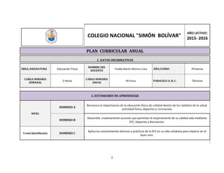 2
COLEGIO NACIONAL "SIMÓN BOLÍVAR"
AÑO LECTIVO:
2015- 2016
PLAN CURRICULAR ANUAL
1. DATOS INFORMATIVOS
ÁREA/ASIGNATURA Educación Física
NOMBRE DEL
DOCENTE
Freddy Martín Moreno Caza AÑO/CURSO Primeros
CARGA HORARIA
SEMANAL
2 Horas
CARGA HORARIA
ANUAL
40 Horas PARALELO A, B, C. Técnicos
2. ESTÁNDARES DE APRENDIZAJE
NIVEL
DOMINIO A
Reconoce la importancia de la educación física de calidad dentro de los ámbitos de la salud,
actividad física, deportes y recreación.
DOMINIO B
Desarrolla creativamente acciones que permitan el mejoramiento de su calidad vida mediante
EFC, Deportes y Recreación.
5 nivel (bachillerato) DOMINIO C
Aplica los conocimientos teóricos y prácticos de la EFC en su vida cotidiana para mejorar en el
buen vivir.
 