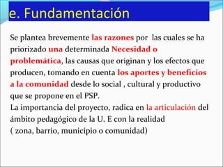 e. Fundamentación
Se plantea brevemente las razones por las cuales se ha
priorizado una determinada Necesidad o
problemática, las causas que originan y los efectos que
producen, tomando en cuenta los aportes y beneficios
a la comunidad desde lo social , cultural y productivo
que se propone en el PSP.
La importancia del proyecto, radica en la articulación del
ámbito pedagógico de la U. E con la realidad
( zona, barrio, municipio o comunidad)
 