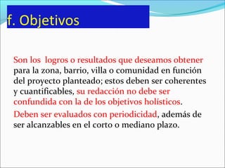 f. Objetivos
Son los logros o resultados que deseamos obtener
para la zona, barrio, villa o comunidad en función
del proyecto planteado; estos deben ser coherentes
y cuantificables, su redacción no debe ser
confundida con la de los objetivos holísticos.
Deben ser evaluados con periodicidad, además de
ser alcanzables en el corto o mediano plazo.
 