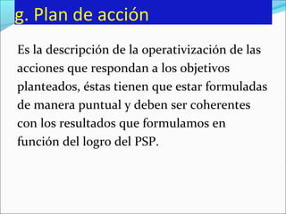 g. Plan de acción
Es la descripción de la operativización de las
acciones que respondan a los objetivos
planteados, éstas tienen que estar formuladas
de manera puntual y deben ser coherentes
con los resultados que formulamos en
función del logro del PSP.
 