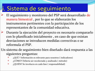 i. Sistema de seguimiento
 El seguimiento y monitoreo del PSP será desarrollado de
manera bimestral , por lo que se elaborarán los
instrumentos pertinentes con la participación de los
representantes de la comunidad educativa.
 Durante la ejecución del proyecto es necesario compararlo
con lo planificado inicialmente , en caso de que existan
desviaciones se introducen medidas correctivas o se
reformula el PSP.
Un sistema de seguimiento bien diseñado dará respuesta a las
siguientes preguntas:
 ¿QUÉ ? Información es relevante para nosotros ( indicadores)
 ¿CÓMO? Debería ser recolectada y analizada ( método)
 ¿QUIÉN? Se involucra en cada fase ( responsabilidad)
 