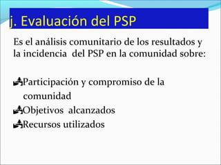 j. Evaluación del PSP
Es el análisis comunitario de los resultados y
la incidencia del PSP en la comunidad sobre:
Participación y compromiso de la
comunidad
Objetivos alcanzados
Recursos utilizados
 