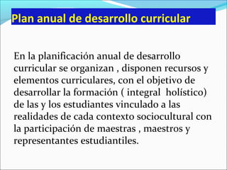 Plan anual de desarrollo curricular
En la planificación anual de desarrollo
curricular se organizan , disponen recursos y
elementos curriculares, con el objetivo de
desarrollar la formación ( integral holístico)
de las y los estudiantes vinculado a las
realidades de cada contexto sociocultural con
la participación de maestras , maestros y
representantes estudiantiles.
 
