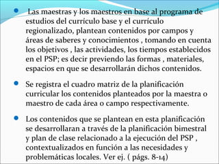  Las maestras y los maestros en base al programa de
estudios del currículo base y el currículo
regionalizado, plantean contenidos por campos y
áreas de saberes y conocimientos , tomando en cuenta
los objetivos , las actividades, los tiempos establecidos
en el PSP; es decir previendo las formas , materiales,
espacios en que se desarrollarán dichos contenidos.
 Se registra el cuadro matriz de la planificación
curricular los contenidos planteados por la maestra o
maestro de cada área o campo respectivamente.
 Los contenidos que se plantean en esta planificación
se desarrollaran a través de la planificación bimestral
y plan de clase relacionado a la ejecución del PSP ,
contextualizados en función a las necesidades y
problemáticas locales. Ver ej. ( págs. 8-14)
 