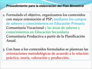 2. Formulado el objetivo, organizamos los contenidos
con mayor orientación al PSP; mediante los campos
de saberes y conocimientos en Educación Primaria
Comunitaria Vocacional y las áreas de saberes y
conocimientos en Educación Secundaria
Comunitaria Productiva a partir de la Planificación
Anual.
3. Con base a los contenidos formulados se plantean las
orientaciones metodológicas de acuerdo a la relación:
práctica, teoría, valoración y producción.
Procedimiento para la elaboración del Plan BimestralProcedimiento para la elaboración del Plan Bimestral
 