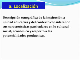 a. Localización
Descripción etnográfica de la institución a
unidad educativa y del contexto considerando
sus características particulares en lo cultural ,
social, económico y respecto a las
potencialidades productivas.
 