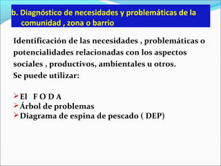 b. Diagnóstico de necesidades y problemáticas de la
comunidad , zona o barrio
Identificación de las necesidades , problemáticas o
potencialidades relacionadas con los aspectos
sociales , productivos, ambientales u otros.
Se puede utilizar:
El F O D A
Árbol de problemas
Diagrama de espina de pescado ( DEP)
 