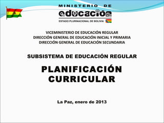 VICEMINISTERIO DE EDUCACIÓN REGULAR
DIRECCIÓN GENERAL DE EDUCACIÓN INICIAL Y PRIMARIA
DIRECCIÓN GENERAL DE EDUCACIÓN SECUNDARIA
SUBSISTEMA DE EDUCACIÓN REGULAR
PLANIFICACIÓN
CURRICULAR
La Paz, enero de 2013
 