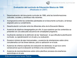 Curr ículo de  Educación Básica (6 a 15 años) Únicamente  objetivos generales  para todos los niveles. Contenidos   repetitivos  entre año y año. Evaluación  de contenidos y no de destrezas. Problema Solución Desactualización del documento curricular de 1996, ante las transformaciones culturales, sociales y científicas más recientes. Incongruencia entre los contenidos planteados en el documento curricular y el tiempo asignado para su cumplimiento.  Desarticulación curricular entre los diferentes años de la Educación Básica.  Ausencia de objetivos desagregados por año, lo que ocasiona que los contenidos se presenten sin una adecuada secuencia de complejidad progresiva.  Insuficiente claridad en la definición de las “destrezas”, lo que dificulta la planificación curricular, su operativización en el aula y su evaluación.  Excesivo número de ejes transversales, y ausencia de orientaciones sobre cómo concatenarlos con las áreas básicas, para su aplicación en el aula.  Ausencia de criterios explícitos de evaluación de destrezas, lo que tuvo como consecuencia que la evaluación se limitara a los conocimientos.  Ausencia de recomendaciones sobre cómo planificar procesos de enseñanza-aprendizaje en el aula. Evaluación del currículo  de  Educación Básica de 1996 (Realizada en 2007) Mapa general de contenidos , consideraciones preliminares y objetivos para cada área y para cada uno de los 10 años de Educación Básica. Desagregación  de contenidos por áreas, años de estudio y unidades temáticas. Definición de destrezas  con criterios de desempeño y mínimos básicos de evaluación  (conocimientos, habilidades y actitudes). 