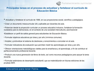 Curr ículo de  Educación Básica (6 a 15 años) Problema Actualizar y fortalecer el currículo de 1996, en sus proyecciones social, científica y pedagógica. Crear un documento mesocurricular útil y aplicable por docentes de aula. Potenciar desde la proyección curricular un proceso educativo inclusivo, fortalecer la formación ciudadana para la democracia, en el contexto de una sociedad intercultural y plurinacional Establecer un perfil de salida general para estudiantes de Educación Básica. Formular  objetivos educativos por área y por año  (mínimos comunes) . Ampliar y profundizar el sistema de destrezas y conocimientos a concretar en el aula.    Formular indicadores de evaluación que permitan medir los aprendizajes por área y por año.   Ofrecer orientaciones metodológicas viables para la enseñanza y el aprendizaje, a fin de contribuir al perfeccionamiento profesional docente .   Producir una nueva generación de libros de texto, así como recursos pedagógicos para apoyar la tarea docente. Formular estándares de desempeño estudiantil, que se materializarán en futuras ediciones de las pruebas SER. Principales tareas en el proceso de actualizar y fortalecer el currículo  de  Educación Básica 
