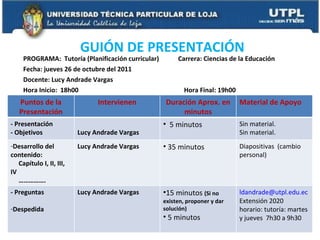 PROGRAMA:  Tutoría (Planificación curricular)  Carrera: Ciencias de la Educación Fecha: jueves 26 de octubre del 2011 Docente: Lucy Andrade Vargas Hora Inicio:  18h00  Hora Final: 19h00 GUIÓN DE PRESENTACIÓN  Puntos de la Presentación Intervienen Duración Aprox. en minutos Material de Apoyo - Presentación - Objetivos  Lucy Andrade Vargas 5 minutos Sin material. Sin material. Desarrollo del contenido: Capítulo I, II, III, IV …………… . Lucy Andrade Vargas 35 minutos Diapositivas  (cambio personal) - Preguntas Despedida  Lucy Andrade Vargas 15 minutos  (Si no existen, proponer y dar solución) 5 minutos [email_address] Extensión 2020 horario: tutoría: martes y jueves  7h30 a 9h30 