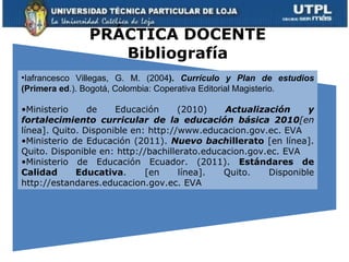 PRÁCTICA DOCENTE Bibliografía Iafrancesco Villegas, G. M. (2004 ).  Currículo y Plan de estudios  (Primera ed .). Bogotá, Colombia: Coperativa Editorial Magisterio. Ministerio de Educación (2010)  Actualización y fortalecimiento curricular de la educación básica 2010 [en  línea]. Quito. Disponible en:  http://www.educacion.gov.ec. EVA Ministerio de Educación (2011).  Nuevo bach illerato  [en línea]. Quito. Disponible en: http://bachillerato.educacion.gov.ec. EVA Ministerio de Educación Ecuador. (2011).  Estándares de Calidad Educativa .   [en línea]. Quito. Disponible http://estandares.educacion.gov.ec. EVA 