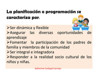 Ser dinámica y flexible
Asegurar las diversas oportunidades de
aprendizaje
Fomentar la participación de los padres de
familia y miembros de la comunidad
Ser integral e integradora
Responder a la realidad socio cultural de los
niños y niñas.
La planificación o programación se
caracteriza por:
Katherine Carbajal Cornejo
 
