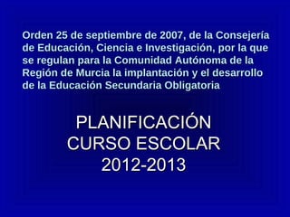 Orden 25 de septiembre de 2007, de la ConsejeríaOrden 25 de septiembre de 2007, de la Consejería
de Educación, Ciencia e Investigación, por la quede Educación, Ciencia e Investigación, por la que
se regulan para la Comunidad Autónoma de lase regulan para la Comunidad Autónoma de la
Región de Murcia la implantación y el desarrolloRegión de Murcia la implantación y el desarrollo
de la Educación Secundaria Obligatoriade la Educación Secundaria Obligatoria
PLANIFICACIÓNPLANIFICACIÓN
CURSO ESCOLARCURSO ESCOLAR
2012-20132012-2013
 