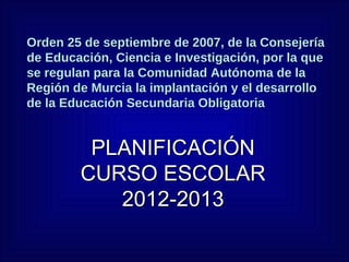 Orden 25 de septiembre de 2007, de la Consejería
de Educación, Ciencia e Investigación, por la que
se regulan para la Comunidad Autónoma de la
Región de Murcia la implantación y el desarrollo
de la Educación Secundaria Obligatoria


         PLANIFICACIÓN
        CURSO ESCOLAR
           2012-2013
 
