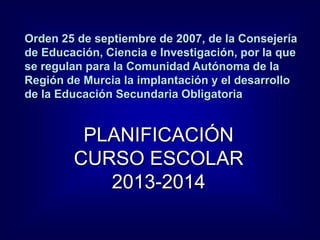 Orden 25 de septiembre de 2007, de la Consejería
de Educación, Ciencia e Investigación, por la que
se regulan para la Comunidad Autónoma de la
Región de Murcia la implantación y el desarrollo
de la Educación Secundaria Obligatoria
PLANIFICACIÓN
CURSO ESCOLAR
2013-2014
 