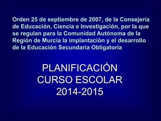 Orden 25 de septiembre de 2007, de la Consejería
de Educación, Ciencia e Investigación, por la que
se regulan para la Comunidad Autónoma de la
Región de Murcia la implantación y el desarrollo
de la Educación Secundaria Obligatoria
PLANIFICACIÓN
CURSO ESCOLAR
2014-2015
 