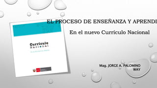 EL PROCESO DE ENSEÑANZA Y APRENDIZ
En el nuevo Currículo Nacional
Mag. JORGE A. PALOMINO
WAY
 