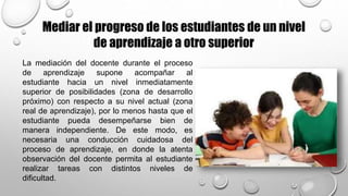 Mediar el progreso de los estudiantes de un nivel
de aprendizaje a otro superior
La mediación del docente durante el proceso
de aprendizaje supone acompañar al
estudiante hacia un nivel inmediatamente
superior de posibilidades (zona de desarrollo
próximo) con respecto a su nivel actual (zona
real de aprendizaje), por lo menos hasta que el
estudiante pueda desempeñarse bien de
manera independiente. De este modo, es
necesaria una conducción cuidadosa del
proceso de aprendizaje, en donde la atenta
observación del docente permita al estudiante
realizar tareas con distintos niveles de
dificultad.
 