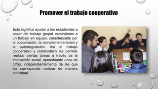 Promover el trabajo cooperativo
Esto significa ayudar a los estudiantes a
pasar del trabajo grupal espontáneo a
un trabajo en equipo, caracterizado por
la cooperación, la complementariedad y
la autorregulación. Así el trabajo
cooperativo y colaborativo les permite
realizar ciertas tareas a través de la
interacción social, aprendiendo unos de
otros, independientemente de las que
les corresponda realizar de manera
individual.
 
