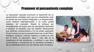 Promover el pensamiento complejo
La educación necesita promover el desarrollo de un
pensamiento complejo para que los estudiantes vean
el mundo de una manera integrada y no fragmentada,
como sistema interrelacionado y no como partes
aisladas, sin conexión. Desde el enfoque por
competencias, se busca que los estudiantes aprendan
a analizar la situación que los desafía relacionando
sus distintas características a fin de poder explicarla.
El ser humano al que la escuela forma es un ser físico,
biológico, psíquico, cultural, histórico y social a la vez;
por lo tanto, la educación debe ir más allá de la
enseñanza de las disciplinas y contribuir a que tome
conocimiento y conciencia de su identidad compleja y
de su identidad común con los demás seres humanos.
 
