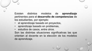 Existen distintos modelos de aprendizaje
pertinentes para el desarrollo de competencias de
los estudiantes, por ejemplo:
• el aprendizaje basado en proyectos,
• aprendizaje basado en problemas,
• estudios de casos, entre otros.
Son las distintas situaciones significativas las que
orientan al docente en la elección de los modelos
de aprendizaje.
 