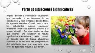 Implica diseñar o seleccionar situaciones
que respondan a los intereses de los
estudiantes y que ofrezcan posibilidades
de aprender de ellas. Cuando esto ocurre,
los estudiantes pueden establecer
relaciones entre sus saberes previos y la
nueva situación. Por este motivo se dice
que cuando una situación le resulta
significativa al estudiante, puede constituir
un desafío para él. Estas situaciones
cumplen el rol de retar las competencias
del estudiante para que progresen a un
nivel de desarrollo mayor al que tenían.
Partir de situaciones significativas
 