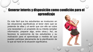 Es más fácil que los estudiantes se involucren en
las situaciones significativas al tener claro qué se
pretende de ellas y al sentir que con ello se cubre
una necesidad o un propósito de su interés (ampliar
información, preparar algo, entre otros.). Así, se
favorece la autonomía de los estudiantes y su
motivación para el aprendizaje a medida de que
puedan participar plenamente de la planificación de
lo que se hará en la situación significativa.
Generar interés y disposición como condición para el
aprendizaje
 