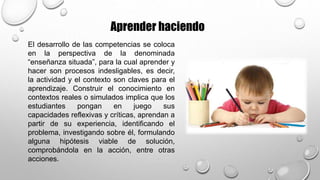 Aprender haciendo
El desarrollo de las competencias se coloca
en la perspectiva de la denominada
“enseñanza situada”, para la cual aprender y
hacer son procesos indesligables, es decir,
la actividad y el contexto son claves para el
aprendizaje. Construir el conocimiento en
contextos reales o simulados implica que los
estudiantes pongan en juego sus
capacidades reflexivas y críticas, aprendan a
partir de su experiencia, identificando el
problema, investigando sobre él, formulando
alguna hipótesis viable de solución,
comprobándola en la acción, entre otras
acciones.
 