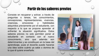 Partir de los saberes previos
Consiste en recuperar y activar, a través de
preguntas o tareas, los conocimientos,
concepciones, representaciones, vivencias,
creencias, emociones y habilidades
adquiridos previamente por el estudiante, con
respecto a lo que se propone aprender al
enfrentar la situación significativa. Estos
saberes previos no solo permiten poner al
estudiante en contacto con el nuevo
conocimiento, sino que además son
determinantes y se constituyen en la base del
aprendizaje, pues el docente puede hacerse
una idea sobre cuánto ya sabe o domina de
lo que él quiere enseñarle.
 