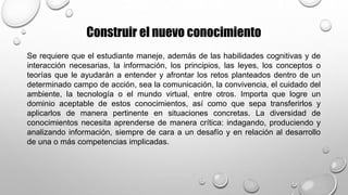 Construir el nuevo conocimiento
Se requiere que el estudiante maneje, además de las habilidades cognitivas y de
interacción necesarias, la información, los principios, las leyes, los conceptos o
teorías que le ayudarán a entender y afrontar los retos planteados dentro de un
determinado campo de acción, sea la comunicación, la convivencia, el cuidado del
ambiente, la tecnología o el mundo virtual, entre otros. Importa que logre un
dominio aceptable de estos conocimientos, así como que sepa transferirlos y
aplicarlos de manera pertinente en situaciones concretas. La diversidad de
conocimientos necesita aprenderse de manera crítica: indagando, produciendo y
analizando información, siempre de cara a un desafío y en relación al desarrollo
de una o más competencias implicadas.
 