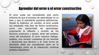 Aprender del error o el error constructivo
El error suele ser considerado solo como
síntoma de que el proceso de aprendizaje no va
bien y que el estudiante presenta deficiencias.
Desde la didáctica, en cambio, el error puede
ser empleado más bien de forma constructiva,
como una oportunidad de aprendizaje,
propiciando la reflexión y revisión de los
diversos productos o tareas, tanto del profesor
como del estudiante. El error requiere diálogo,
análisis, una revisión cuidadosa de los factores
y decisiones que llevaron a él. Esta forma de
abordarlo debe ser considerada tanto en la
metodología como en la interacción continua
profesor-estudiante.
 
