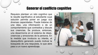 Generar el conflicto cognitivo
Requiere plantear un reto cognitivo que
le resulte significativo al estudiante cuya
solución permita poner en juego sus
diversas capacidades. Puede tratarse de
una idea, una información o de un
comportamiento que contradice y discute
sus creencias. Se produce, entonces,
una desarmonía en el sistema de ideas,
creencias y emociones de la persona. En
la medida que involucra su interés, el
desequilibrio generado puede motivar la
búsqueda de una respuesta, lo que abre
paso a un nuevo aprendizaje.
 