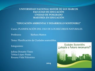 UNIVERSIDAD NACIONAL MAYOR DE SAN MARCOS
FACULTAD DE EDUCACIÓN
UNIDAD DE POSGRADO
MAESTRÍA EN EDUCACIÓN
“EDUCACIÓN AMBIENTAL Y DESARROLLO SOSTENIBLE”
Curso: PLANIFICACIÓN DEL USO DE LOS RECURSOS NATURALES
Profesora: Bárbara Mattos
Tema: Planificación de Ciudades sostenibles
Integrantes:
Julissa Donatto Tineo
Tobías López Ponte
Roxana Vidal Palomino
2014
 