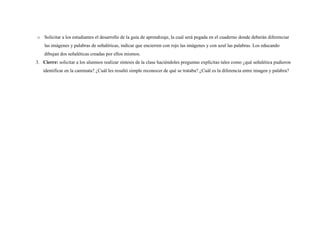 o Solicitar a los estudiantes el desarrollo de la guía de aprendizaje, la cual será pegada en el cuaderno donde deberán diferenciar 
las imágenes y palabras de señaléticas, indicar que encierren con rojo las imágenes y con azul las palabras. Los educando 
dibujan dos señaléticas creadas por ellos mismos. 
3. Cierre: solicitar a los alumnos realizar síntesis de la clase haciéndoles preguntas explícitas tales como ¿qué señalética pudieron 
identificar en la caminata? ¿Cuál les resultó simple reconocer de qué se trataba? ¿Cuál es la diferencia entre imagen y palabra? 
 