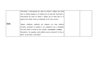 Cierre 
Recortarán y seleccionarán dos pares de objetos o dibujos que rimen 
entre sí, deberán pegarlos en el cuaderno dos en cada lado. Recortarán y 
seleccionarán dos pares de objetos o dibujos que no rimen entre sí, lo 
pegarán de la misma forma en continuidad de los otros recortes. 
Algunos estudiantes explicarán qué imágenes con rimas pudieron 
encontrar, mostrando su cuaderno a sus compañeros (as), y articulando 
más lento donde se acentúa la rima, ejemplo: manzaannaa y laannaa. 
Responden a las preguntas ¿Qué palabras nuevas conocieron? ¿Cómo se 
fijaron en que rimase cada objeto? 
 