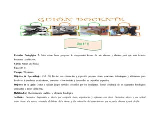 Clase N° 11 
Estándar Pedagógico 2: Sabe cómo hacer progresar la comprensión lectora de sus alumnos y alumnas para que sean lectores 
frecuentes y reflexivos. 
Curso: Primer año básico 
Clase n°: 11 
Tiempo: 90 minutos 
Objetivo de Aprendizaje: (OA 26) Recitar con entonación y expresión poemas, rimas, canciones, trabalenguas y adivinanzas para 
fortalecer la confianza en sí mismos, aumentar el vocabulario y desarrollar su capacidad expresiva. 
Objetivo de la guía: Cantar y realizar juegos verbales conocidos por los estudiantes. Tomar conciencia de los segmentos fonológicos 
semejantes a través de la rima. 
Habilidades: Discriminación auditiva y Memoria fonológica. 
Actitudes: Demostrar disposición e interés por compartir ideas, experiencias y opiniones con otros. Demostrar interés y una actitud 
activa frente a la lectura, orientada al disfrute de la misma y a la valoración del conocimiento que se puede obtener a partir de ella. 
 