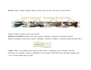 Recursos: Listado o conjunto de palabras rimadas (ej. Zapato, pato, casa, pasa, mapa, capa, etc.) para el profesor 
Tarjetas con dibujos que riman, revistas u hojas de diario 
Indicadores de Evaluación: Recitan poemas, rimas, canciones, trabalenguas y adivinanzas con entonación adecuada. 
Expresan corporalmente poemas, rimas, canciones, trabalenguas y adivinanzas. Identifican y seleccionan palabras que riman entre sí. 
MOMENTOS DE LA CLASE 
1. Inicio. Solicitar a sus estudiantes que les señalen que rimas conocen, o trabalenguas, poesías, adivinanzas, entre otras. 
El guía invita a sus estudiantes a expresar un trabalenguas como por ejemplo: Pedro Pablo Pererira, pobre pintor portugués, pinta… 
U otro: Tres tigres tragaban trigo en un trigal… 
 