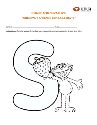 GUIA DE APRENDIZAJE N°3
“OBSERVA Y APRENDE CON LA LETRA “S”
Nombre: ____________________________________________Curso:___________________
Instrucciones: Recortar y pegar letras S ya sean mayusculas y minusculas dentro de esta gran letra.
 