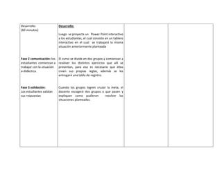 Desarrollo:
(60 minutos)
Fase 2 comunicación: los
estudiantes comienzan a
trabajar con la situación
a-didáctica.
Fase 3 validación:
Los estudiantes validan
sus respuestas
Desarrollo:
Luego se proyecta un Power Point interactivo
a los estudiantes, el cual consiste en un tablero
interactivo en el cual se trabajará la misma
situación anteriormente planteada
El curso se divide en dos grupos y comienzan a
resolver los distintos ejercicios que allí se
presentan, para eso es necesario que ellos
creen sus propias reglas, además se les
entregará una tabla de registro.
Cuando los grupos logren cruzar la meta, el
docente escogerá dos grupos a que pasen y
expliquen como pudieron resolver las
situaciones planteadas.
 