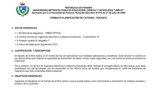REPUBLICA DE PANAMÁ
                    UNIVERSIDAD METROPOLITANA DE EDUCACIÓN, CIENCIA Y TECNOLOGÍA "UMECIT"
                   Aprobada por la Universidad de Panamá, Resuelto Ejecutivo N°575 de 21 de julio de 2004

                                         FORMATO PLANIFICACIÓN DE CATEDRA - DOCENTE



1. DATOS GENERALES

  1.1. Nombre de la asignatura: FIBRA OPTICA
  1.2. Carrera:Técnico en ingeniería electrónica y telecomunicaciones   Cuatrimestre: III
  1.3. Profesor (a)Aldo M. Magallon T.
  1.4. Fecha de Elaboración:Septiembre 2012

2. JUSTIFICACION Y DESCRIPCION

  El estudio de la fibra óptica en el mundo de hoy es esencial por sus múltiples aplicaciones y beneficios. Este recurso ha servido en
  los últimos años para mejorar la capacidad de transmisión de datos, brinda mayor seguridad y es una fuente de continuo proceso de
  expansión.

  Por lo anterior, un técnico en ingeniería electrónica y telecomunicaciones debe manejar el concepto básico de fibra óptica, para estar
  actualizado con las tecnologías que se desarrollan en los últimos años, de manera que complemente el perfil del estudiante de
  ingeniería que esta universidad espera alcanzar.

3. OBJETIVOS GENERALES

  Capacitar al estudiante en el manejo de la fibra óptica y que la pueda aplicar como herramienta e instrumento de trabajos actuales y
  propios de su profesión.
 