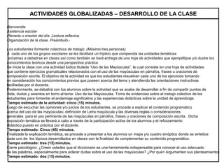 Bienvenida
Asistencia escolar
Plenaria u oración del día. Lectura reflexiva.
Organización de la clase. Preámbulo.-
Los estudiantes formarán colectivos de trabajo. (Máximo tres personas).
A cada uno de los grupos escolares se les facilitará un tríptico que compendia las unidades temáticas
próximas a debatirse en clases así como también se hará entrega de una hoja de actividades que ejemplifique y/o ilustre los
conocimientos teóricos desde una perspectiva práctica.
Se inicia la clase con una actividad lúdica titulada “Uso de las Mayúsculas”, la cual consiste en una hoja de actividades
que contiene ejercicios gramaticales relacionados con el uso de las mayúsculas en párrafos, frases u oraciones de
composición escrita. El objetivo de la actividad es que los estudiantes resuelvan cada uno de los ejercicios tomando
en consideración los conocimientos previos que poseen acerca del tema y atendiendo las orientaciones instructivas
facilitadas por el docente.
Posteriormente, se debatirá con los alumnos sobre la actividad que se acaba de desarrollar a fin de compartir puntos de
vista, dudas y asientos en torno al tema: Uso de las Mayúsculas. Toma de evidencias sobre el trabajo colectivo de los
estudiantes para fomentar el andamiaje significativo y las experiencias didácticas sobre la unidad de aprendizaje.
Tiempo estimado de la actividad: cinco (15) minutos.
Luego de escuchar las opiniones y/o juicios de los estudiantes, se procede a explicar el contenido programático
acerca del uso de las mayúsculas; definición de Letra mayúscula y las diversas reglas o consideraciones
generales para el uso pertinente de las mayúsculas en párrafos, frases u oraciones de composición escrita. Dicha
exposición temática se llevará a cabo a través de la participación activa de los alumnos y el reforzamiento
didáctico puesto en práctica por el docente.
Tiempo estimado: Cinco (45) minutos.
Finalizada la explicación temática, se procede a presentar a los alumnos un mapa y/o cuadro sinóptico donde se sintetice
cada uno de los tópicos desarrollados en clases con la finalidad de complementar su contenido programático.
Tiempo estimado: tres (15) minutos.
Cierre psicológico: ¿Creen ustedes que el diccionario es una herramienta indispensable para conocer el uso adecuado
de las palabras, especialmente para aclarar dudas sobre el uso de las mayúsculas? ¿Por qué= Argumenten sus planteamientos
Tiempo estimado: dos (15) minutos.
ACTIVIDADES GLOBALIZADAS – DESARROLLO DE LA CLASE
 