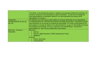 Por último en la actividad de cierre se realizara una pequeña síntesis del contenido en
                            donde se incentivar a los estudiantes a seguir estudiando el área de la investigación
                            para desarrollarla en la disciplina histórica o en otras disciplinas de interés de los
                            estudiantes.(10 minutos )
 Evaluación                 Se realizara una rúbrica para poder calificar el producto elaborado por los estudiantes.
Fundamentación de uso de   La implementación de diversas herramientas tecnológicas permiten al estudiante poseer
las Tics                   más dinamismo en el proceso de enseñanza aprendizaje. Por ende la profundización de
                           este aspecto en la sala de clases es de vital importancia ya que no solo facilita el proceso
                           de enseñanza aprendizaje, sino que responde a las problemáticas y fenómenos
                           desarrollados en esta nueva sociedad del conocimiento.
Recursos , Insumos y       Recursos :
Requisitos                         Internet
                                   Recurso digital educativo ( ODEA elaborada en Prezi)
                                   Biblioteca
                           Insumos :
                                   Pizarra plumones
                                   Computadores
 