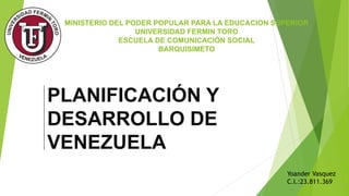 MINISTERIO DEL PODER POPULAR PARA LA EDUCACION SUPERIOR
UNIVERSIDAD FERMIN TORO
ESCUELA DE COMUNICACIÓN SOCIAL
BARQUISIMETO
PLANIFICACIÓN Y
DESARROLLO DE
VENEZUELA
Yoander Vasquez
C.I.:23.811.369
 