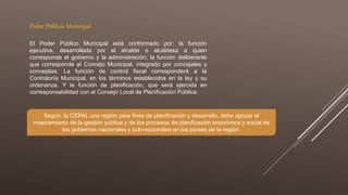 Poder Público Municipal
El Poder Público Municipal está conformado por: la función
ejecutiva, desarrollada por el alcalde o alcaldesa a quien
corresponde el gobierno y la administración; la función deliberante
que corresponde al Concejo Municipal, integrado por concejales y
concejalas. La función de control fiscal corresponderá a la
Contraloría Municipal, en los términos establecidos en la ley y su
ordenanza. Y la función de planificación, que será ejercida en
corresponsabilidad con el Consejo Local de Planificación Pública.
Según, la CEPAL una región para fines de planificación y desarrollo, debe apoyar el
mejoramiento de la gestión pública y de los procesos de planificación económica y social de
los gobiernos nacionales y sub-nacionales en los países de la región.
 