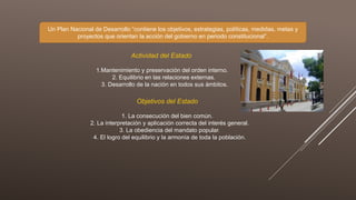 Un Plan Nacional de Desarrollo “contiene los objetivos, estrategias, políticas, medidas, metas y
proyectos que orientan la acción del gobierno en periodo constitucional”.
Actividad del Estado
1.Mantenimiento y preservación del orden interno.
2. Equilibrio en las relaciones externas.
3. Desarrollo de la nación en todos sus ámbitos.
Objetivos del Estado
1. La consecución del bien común.
2. La interpretación y aplicación correcta del interés general.
3. La obediencia del mandato popular.
4. El logro del equilibrio y la armonía de toda la población.
 