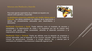 Relaciones entre Planificación y Desarrollo
Para toda agenda organizativa de un Estado se requiere una
relación entre planificar y desarrollar
La planificación proporciona estándares que resultan básicos para el
desarrollo: Los planes establecen los objetivos de la organización y
definen los procedimientos adecuados para desarrollarlos y
alcanzarlos.
Planificación Económica y Social: Puede definirse como el inventario de recursos y
necesidades y la determinación de metas y de programas que han de ordenar esos
recursos para atender dichas necesidades, atinentes al desarrollo económico y al
mejoramiento social del país.
Planificación Física o Territorial: Podría ser definida como la adopción de programas y
normas adecuadas, para el desarrollo de los recursos naturales, dentro de los cuales se
incluyen los agropecuarios, minerales y la energía eléctrica, etc., y además para el
crecimiento de ciudades y colonizaciones o desarrollo regional rural.
 